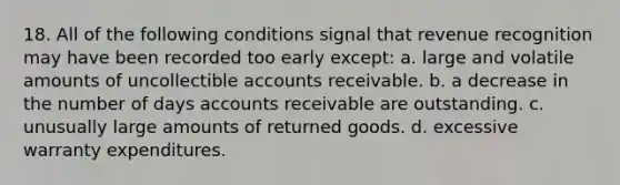 18. All of the following conditions signal that revenue recognition may have been recorded too early except: a. large and volatile amounts of uncollectible accounts receivable. b. a decrease in the number of days accounts receivable are outstanding. c. unusually large amounts of returned goods. d. excessive warranty expenditures.