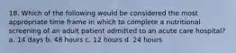 18. Which of the following would be considered the most appropriate time frame in which to complete a nutritional screening of an adult patient admitted to an acute care hospital? a. 14 days b. 48 hours c. 12 hours d. 24 hours