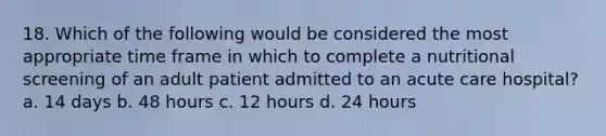 18. Which of the following would be considered the most appropriate time frame in which to complete a nutritional screening of an adult patient admitted to an acute care hospital? a. 14 days b. 48 hours c. 12 hours d. 24 hours