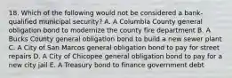 18. Which of the following would not be considered a bank-qualified municipal security? A. A Columbia County general obligation bond to modernize the county fire department B. A Bucks County general obligation bond to build a new sewer plant C. A City of San Marcos general obligation bond to pay for street repairs D. A City of Chicopee general obligation bond to pay for a new city jail E. A Treasury bond to finance government debt