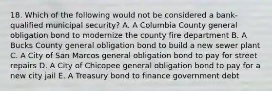 18. Which of the following would not be considered a bank-qualified municipal security? A. A Columbia County general obligation bond to modernize the county fire department B. A Bucks County general obligation bond to build a new sewer plant C. A City of San Marcos general obligation bond to pay for street repairs D. A City of Chicopee general obligation bond to pay for a new city jail E. A Treasury bond to finance government debt