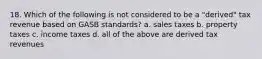 18. Which of the following is not considered to be a "derived" tax revenue based on GASB standards? a. sales taxes b. property taxes c. income taxes d. all of the above are derived tax revenues