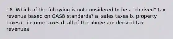 18. Which of the following is not considered to be a "derived" tax revenue based on GASB standards? a. sales taxes b. property taxes c. income taxes d. all of the above are derived tax revenues