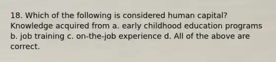 18. Which of the following is considered human capital? Knowledge acquired from a. early childhood education programs b. job training c. on-the-job experience d. All of the above are correct.