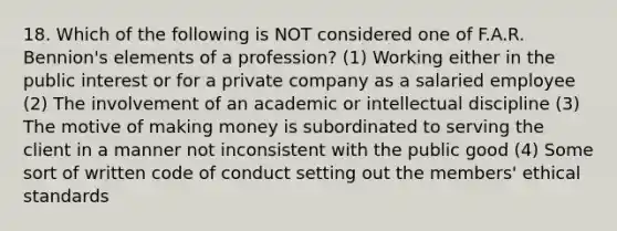 18. Which of the following is NOT considered one of F.A.R. Bennion's elements of a profession? (1) Working either in the public interest or for a private company as a salaried employee (2) The involvement of an academic or intellectual discipline (3) The motive of making money is subordinated to serving the client in a manner not inconsistent with the public good (4) Some sort of written code of conduct setting out the members' ethical standards