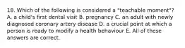 18. Which of the following is considered a "teachable moment"? A. a child's first dental visit B. pregnancy C. an adult with newly diagnosed coronary artery disease D. a crucial point at which a person is ready to modify a health behaviour E. All of these answers are correct.