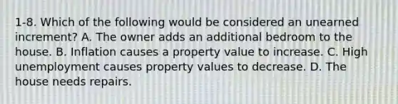 1-8. Which of the following would be considered an unearned increment? A. The owner adds an additional bedroom to the house. B. Inflation causes a property value to increase. C. High unemployment causes property values to decrease. D. The house needs repairs.