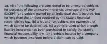 18. All of the following are considered to be uninsured vehicles for purposes of the uninsured motorists coverage of the PAP EXCEPT (a) a vehicle owned by an individual that is insured, but for less than the amount required by the state's financial responsibility law. (b) a hit-and-run vehicle, the ownership of which cannot be determined. (c) a vehicle upon which enough liability insurance has been purchased to satisfy the state's financial responsibility law. (d) a vehicle insured by a company which becomes insolvent before a claim can be paid.