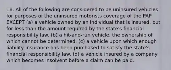 18. All of the following are considered to be uninsured vehicles for purposes of the uninsured motorists coverage of the PAP EXCEPT (a) a vehicle owned by an individual that is insured, but for less than the amount required by the state's financial responsibility law. (b) a hit-and-run vehicle, the ownership of which cannot be determined. (c) a vehicle upon which enough liability insurance has been purchased to satisfy the state's financial responsibility law. (d) a vehicle insured by a company which becomes insolvent before a claim can be paid.