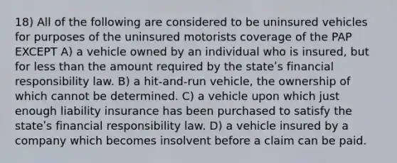 18) All of the following are considered to be uninsured vehicles for purposes of the uninsured motorists coverage of the PAP EXCEPT A) a vehicle owned by an individual who is insured, but for less than the amount required by the stateʹs financial responsibility law. B) a hit-and-run vehicle, the ownership of which cannot be determined. C) a vehicle upon which just enough liability insurance has been purchased to satisfy the stateʹs financial responsibility law. D) a vehicle insured by a company which becomes insolvent before a claim can be paid.