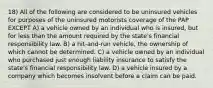 18) All of the following are considered to be uninsured vehicles for purposes of the uninsured motorists coverage of the PAP EXCEPT A) a vehicle owned by an individual who is insured, but for less than the amount required by the state's financial responsibility law. B) a hit-and-run vehicle, the ownership of which cannot be determined. C) a vehicle owned by an individual who purchased just enough liability insurance to satisfy the state's financial responsibility law. D) a vehicle insured by a company which becomes insolvent before a claim can be paid.