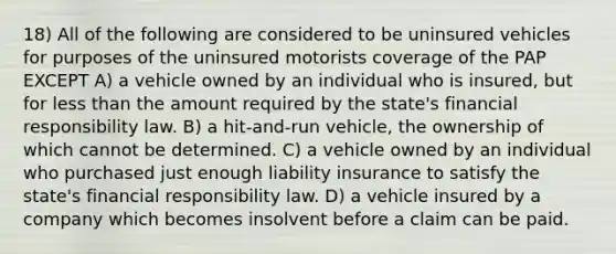 18) All of the following are considered to be uninsured vehicles for purposes of the uninsured motorists coverage of the PAP EXCEPT A) a vehicle owned by an individual who is insured, but for less than the amount required by the state's financial responsibility law. B) a hit-and-run vehicle, the ownership of which cannot be determined. C) a vehicle owned by an individual who purchased just enough liability insurance to satisfy the state's financial responsibility law. D) a vehicle insured by a company which becomes insolvent before a claim can be paid.