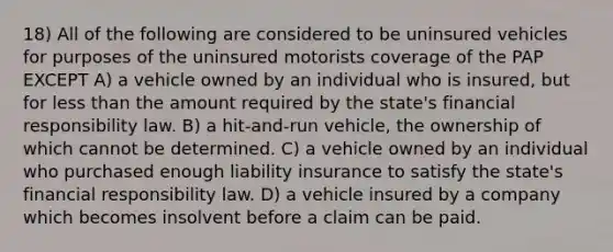 18) All of the following are considered to be uninsured vehicles for purposes of the uninsured motorists coverage of the PAP EXCEPT A) a vehicle owned by an individual who is insured, but for less than the amount required by the state's financial responsibility law. B) a hit-and-run vehicle, the ownership of which cannot be determined. C) a vehicle owned by an individual who purchased enough liability insurance to satisfy the state's financial responsibility law. D) a vehicle insured by a company which becomes insolvent before a claim can be paid.