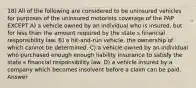 18) All of the following are considered to be uninsured vehicles for purposes of the uninsured motorists coverage of the PAP EXCEPT A) a vehicle owned by an individual who is insured, but for less than the amount required by the state s financial responsibility law. B) a hit-and-run vehicle, the ownership of which cannot be determined. C) a vehicle owned by an individual who purchased enough enough liability insurance to satisfy the state s financial responsibility law. D) a vehicle insured by a company which becomes insolvent before a claim can be paid. Answer