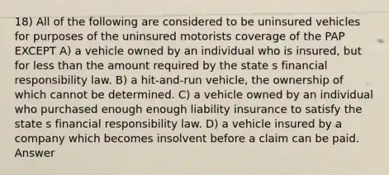 18) All of the following are considered to be uninsured vehicles for purposes of the uninsured motorists coverage of the PAP EXCEPT A) a vehicle owned by an individual who is insured, but for less than the amount required by the state s financial responsibility law. B) a hit-and-run vehicle, the ownership of which cannot be determined. C) a vehicle owned by an individual who purchased enough enough liability insurance to satisfy the state s financial responsibility law. D) a vehicle insured by a company which becomes insolvent before a claim can be paid. Answer