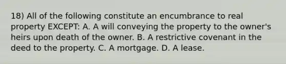 18) All of the following constitute an encumbrance to real property EXCEPT: A. A will conveying the property to the owner's heirs upon death of the owner. B. A restrictive covenant in the deed to the property. C. A mortgage. D. A lease.