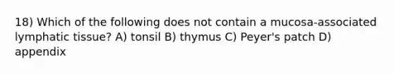 18) Which of the following does not contain a mucosa-associated lymphatic tissue? A) tonsil B) thymus C) Peyer's patch D) appendix