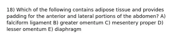 18) Which of the following contains adipose tissue and provides padding for the anterior and lateral portions of the abdomen? A) falciform ligament B) greater omentum C) mesentery proper D) lesser omentum E) diaphragm