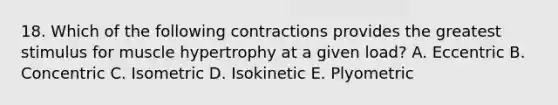 18. Which of the following contractions provides the greatest stimulus for muscle hypertrophy at a given load? A. Eccentric B. Concentric C. Isometric D. Isokinetic E. Plyometric