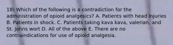 18) Which of the following is a contradiction for the administration of opioid analgesics? A. Patients with head injuries B. Patients in shock. C. Patients taking kava kava, valerian, and St. Johns wort D. All of the above E. There are no contraindications for use of opioid analgesia.