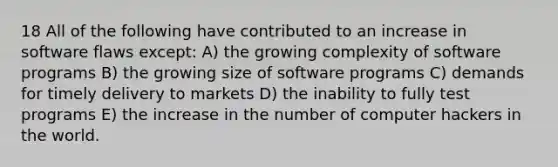 18 All of the following have contributed to an increase in software flaws except: A) the growing complexity of software programs B) the growing size of software programs C) demands for timely delivery to markets D) the inability to fully test programs E) the increase in the number of computer hackers in the world.