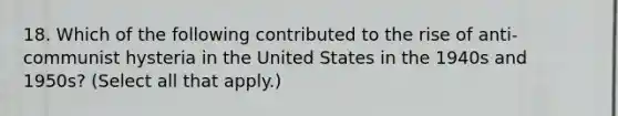 18. Which of the following contributed to the rise of anti-communist hysteria in the United States in the 1940s and 1950s? (Select all that apply.)