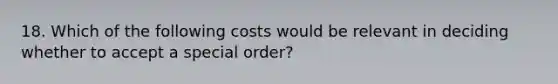 18. Which of the following costs would be relevant in deciding whether to accept a special order?