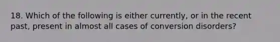 18. Which of the following is either currently, or in the recent past, present in almost all cases of conversion disorders?