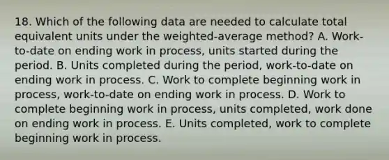 18. Which of the following data are needed to calculate total equivalent units under the weighted-average method? A. Work-to-date on ending work in process, units started during the period. B. Units completed during the period, work-to-date on ending work in process. C. Work to complete beginning work in process, work-to-date on ending work in process. D. Work to complete beginning work in process, units completed, work done on ending work in process. E. Units completed, work to complete beginning work in process.