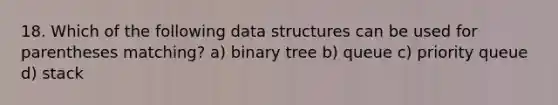 18. Which of the following data structures can be used for parentheses matching? a) binary tree b) queue c) priority queue d) stack