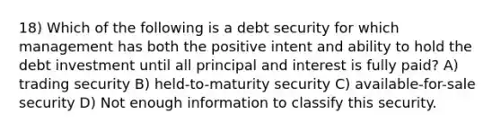 18) Which of the following is a debt security for which management has both the positive intent and ability to hold the debt investment until all principal and interest is fully paid? A) trading security B) held-to-maturity security C) available-for-sale security D) Not enough information to classify this security.