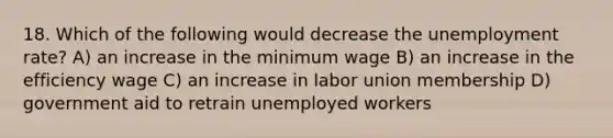 18. Which of the following would decrease the unemployment rate? A) an increase in the minimum wage B) an increase in the efficiency wage C) an increase in labor union membership D) government aid to retrain unemployed workers