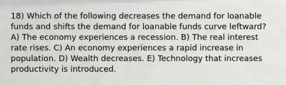 18) Which of the following decreases the demand for loanable funds and shifts the demand for loanable funds curve leftward? A) The economy experiences a recession. B) The real interest rate rises. C) An economy experiences a rapid increase in population. D) Wealth decreases. E) Technology that increases productivity is introduced.