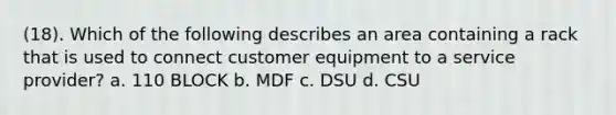 (18). Which of the following describes an area containing a rack that is used to connect customer equipment to a service provider? a. 110 BLOCK b. MDF c. DSU d. CSU