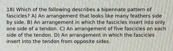 18) Which of the following describes a bipennate pattern of fascicles? A) An arrangement that looks like many feathers side by side. B) An arrangement in which the fascicles insert into only one side of a tendon. C) An arrangement of five fascicles on each side of the tendon. D) An arrangement in which the fascicles insert into the tendon from opposite sides.