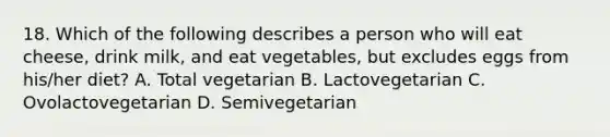 18. Which of the following describes a person who will eat cheese, drink milk, and eat vegetables, but excludes eggs from his/her diet? A. Total vegetarian B. Lactovegetarian C. Ovolactovegetarian D. Semivegetarian