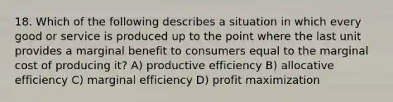 18. Which of the following describes a situation in which every good or service is produced up to the point where the last unit provides a marginal benefit to consumers equal to the marginal cost of producing it? A) productive efficiency B) allocative efficiency C) marginal efficiency D) profit maximization