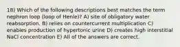 18) Which of the following descriptions best matches the term nephron loop (loop of Henle)? A) site of obligatory water reabsorption. B) relies on countercurrent multiplication C) enables production of hypertonic urine D) creates high interstitial NaCl concentration E) All of the answers are correct.