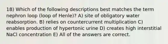 18) Which of the following descriptions best matches the term nephron loop (loop of Henle)? A) site of obligatory water reabsorption. B) relies on countercurrent multiplication C) enables production of hypertonic urine D) creates high interstitial NaCl concentration E) All of the answers are correct.