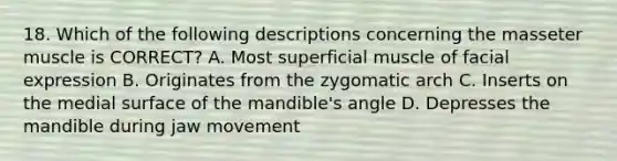 18. Which of the following descriptions concerning the masseter muscle is CORRECT? A. Most superficial muscle of facial expression B. Originates from the zygomatic arch C. Inserts on the medial surface of the mandible's angle D. Depresses the mandible during jaw movement