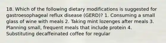 18. Which of the following dietary modifications is suggested for gastroesophageal reflux disease (GERD)? 1. Consuming a small glass of wine with meals 2. Taking mint lozenges after meals 3. Planning small, frequent meals that include protein 4. Substituting decaffeinated coffee for regular