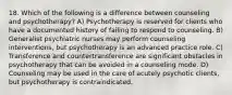 18. Which of the following is a difference between counseling and psychotherapy? A) Psychotherapy is reserved for clients who have a documented history of failing to respond to counseling. B) Generalist psychiatric nurses may perform counseling interventions, but psychotherapy is an advanced practice role. C) Transference and countertransference are significant obstacles in psychotherapy that can be avoided in a counseling mode. D) Counseling may be used in the care of acutely psychotic clients, but psychotherapy is contraindicated.