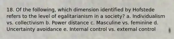 18. Of the following, which dimension identified by Hofstede refers to the level of egalitarianism in a society? a. Individualism vs. collectivism b. Power distance c. Masculine vs. feminine d. Uncertainty avoidance e. <a href='https://www.questionai.com/knowledge/kjj42owoAP-internal-control' class='anchor-knowledge'>internal control</a> vs. external control