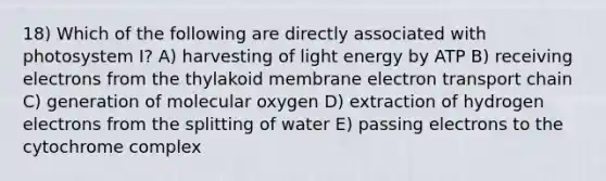 18) Which of the following are directly associated with photosystem I? A) harvesting of light energy by ATP B) receiving electrons from the thylakoid membrane electron transport chain C) generation of molecular oxygen D) extraction of hydrogen electrons from the splitting of water E) passing electrons to the cytochrome complex