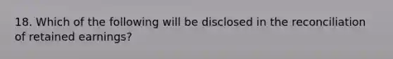 18. Which of the following will be disclosed in the reconciliation of retained earnings?