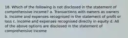 18. Which of the following is not disclosed in the statement of comprehensive income? a. Transactions with owners as owners b. Income and expenses recognised in the statement of profit or loss c. Income and expenses recognised directly in equity d. All of the above options are disclosed in the statement of comprehensive income