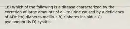 18) Which of the following is a disease characterized by the excretion of large amounts of dilute urine caused by a deficiency of ADH? A) diabetes mellitus B) diabetes insipidus C) pyelonephritis D) cystitis