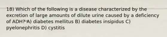 18) Which of the following is a disease characterized by the excretion of large amounts of dilute urine caused by a deficiency of ADH? A) diabetes mellitus B) diabetes insipidus C) pyelonephritis D) cystitis