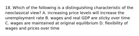 18. Which of the following is a distinguishing characteristic of the neoclassical view? A. increasing price levels will increase the <a href='https://www.questionai.com/knowledge/kh7PJ5HsOk-unemployment-rate' class='anchor-knowledge'>unemployment rate</a> B. wages and real GDP are sticky over time C. wages are maintained at original equilibrium D. flexibility of wages and prices over time