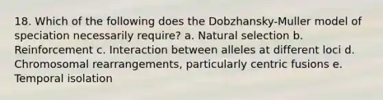 18. Which of the following does the Dobzhansky-Muller model of speciation necessarily require? a. Natural selection b. Reinforcement c. Interaction between alleles at different loci d. Chromosomal rearrangements, particularly centric fusions e. Temporal isolation